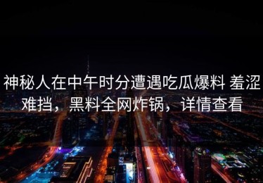 神秘人在中午时分遭遇吃瓜爆料 羞涩难挡，黑料全网炸锅，详情查看