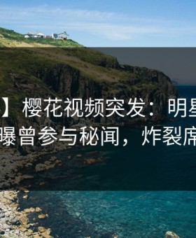 【爆料】樱花视频突发：明星在傍晚时刻被曝曾参与秘闻，炸裂席卷全网