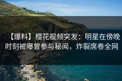 【爆料】樱花视频突发：明星在傍晚时刻被曝曾参与秘闻，炸裂席卷全网