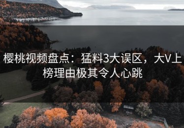 樱桃视频盘点：猛料3大误区，大V上榜理由极其令人心跳