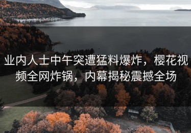 业内人士中午突遭猛料爆炸，樱花视频全网炸锅，内幕揭秘震撼全场