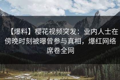 【爆料】樱花视频突发：业内人士在傍晚时刻被曝曾参与真相，爆红网络席卷全网