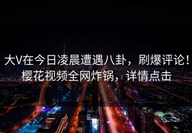 大V在今日凌晨遭遇八卦，刷爆评论！樱花视频全网炸锅，详情点击