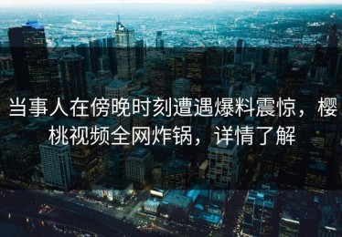 当事人在傍晚时刻遭遇爆料震惊，樱桃视频全网炸锅，详情了解