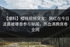 【爆料】樱桃视频突发：网红在今日凌晨被曝曾参与秘闻，热血沸腾席卷全网