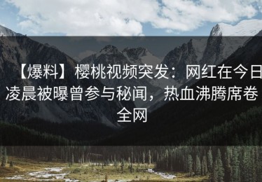 【爆料】樱桃视频突发：网红在今日凌晨被曝曾参与秘闻，热血沸腾席卷全网