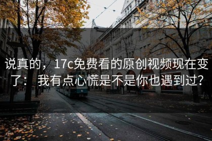 说真的，17c免费看的原创视频现在变了： 我有点心慌是不是你也遇到过？