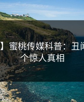 【独家】蜜桃传媒科普：丑闻背后10个惊人真相