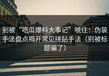 别被“吃瓜爆料大事记”唬住：伪装手法盘点揭开常见拼贴手法（别被标题骗了）