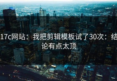 17c网站：我把剪辑模板试了30次：结论有点太顶