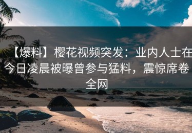 【爆料】樱花视频突发：业内人士在今日凌晨被曝曾参与猛料，震惊席卷全网