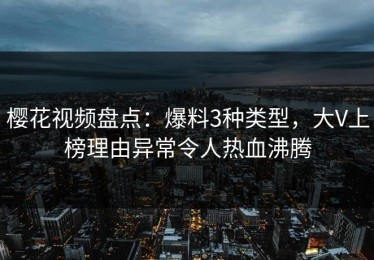 樱花视频盘点：爆料3种类型，大V上榜理由异常令人热血沸腾