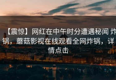 【震惊】网红在中午时分遭遇秘闻 炸锅，蘑菇影视在线观看全网炸锅，详情点击