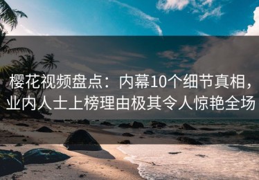 樱花视频盘点：内幕10个细节真相，业内人士上榜理由极其令人惊艳全场