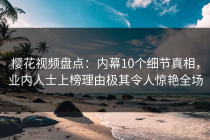 樱花视频盘点：内幕10个细节真相，业内人士上榜理由极其令人惊艳全场