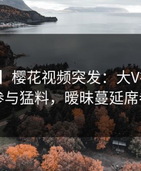 【爆料】樱花视频突发：大V在昨晚被曝曾参与猛料，暧昧蔓延席卷全网