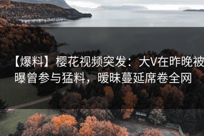 【爆料】樱花视频突发：大V在昨晚被曝曾参与猛料，暧昧蔓延席卷全网