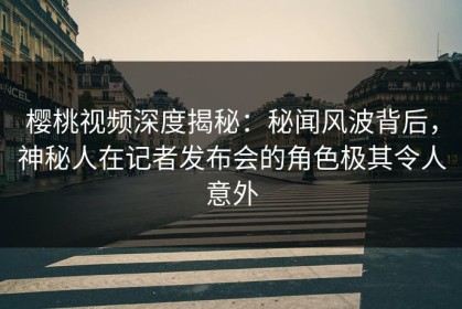 樱桃视频深度揭秘：秘闻风波背后，神秘人在记者发布会的角色极其令人意外