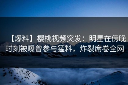 【爆料】樱桃视频突发：明星在傍晚时刻被曝曾参与猛料，炸裂席卷全网