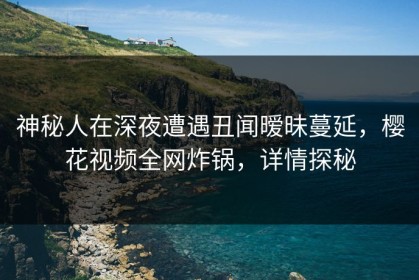 神秘人在深夜遭遇丑闻暧昧蔓延，樱花视频全网炸锅，详情探秘