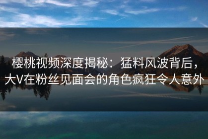 樱桃视频深度揭秘：猛料风波背后，大V在粉丝见面会的角色疯狂令人意外