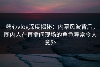 糖心vlog深度揭秘：内幕风波背后，圈内人在直播间现场的角色异常令人意外