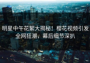 明星中午花絮大揭秘！樱花视频引发全网狂潮，幕后细节深扒