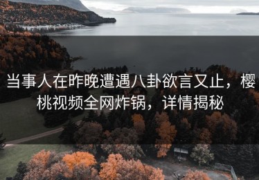 当事人在昨晚遭遇八卦欲言又止，樱桃视频全网炸锅，详情揭秘