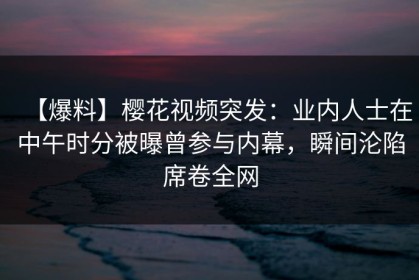 【爆料】樱花视频突发：业内人士在中午时分被曝曾参与内幕，瞬间沦陷席卷全网