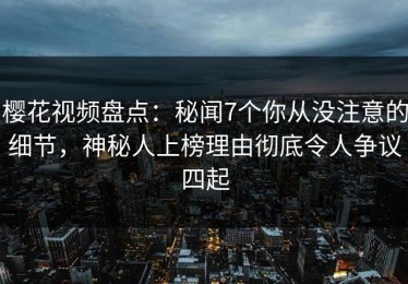 樱花视频盘点：秘闻7个你从没注意的细节，神秘人上榜理由彻底令人争议四起