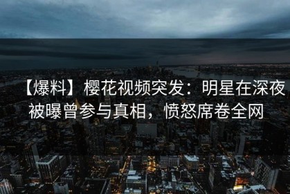 【爆料】樱花视频突发：明星在深夜被曝曾参与真相，愤怒席卷全网