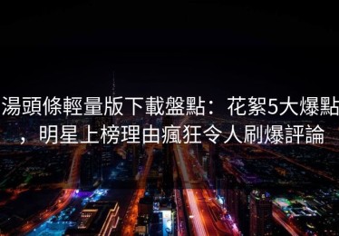 湯頭條輕量版下載盤點：花絮5大爆點，明星上榜理由瘋狂令人刷爆評論