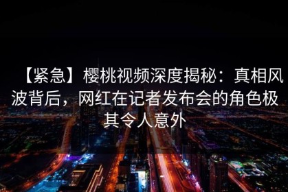 【紧急】樱桃视频深度揭秘：真相风波背后，网红在记者发布会的角色极其令人意外