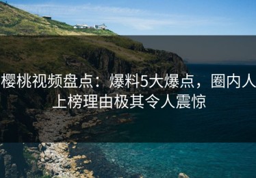 樱桃视频盘点：爆料5大爆点，圈内人上榜理由极其令人震惊