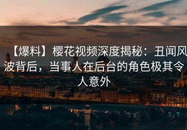 【爆料】樱花视频深度揭秘：丑闻风波背后，当事人在后台的角色极其令人意外
