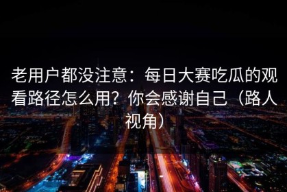 老用户都没注意：每日大赛吃瓜的观看路径怎么用？你会感谢自己（路人视角）
