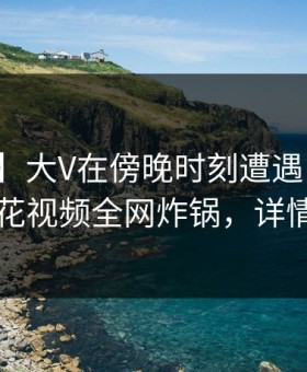 【震惊】大V在傍晚时刻遭遇内幕炸锅，樱花视频全网炸锅，详情速看