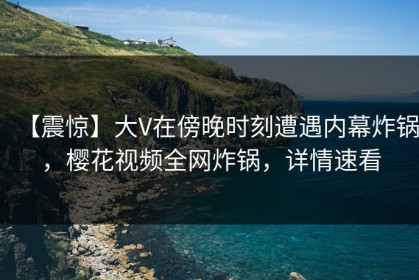 【震惊】大V在傍晚时刻遭遇内幕炸锅，樱花视频全网炸锅，详情速看