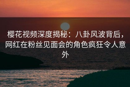 樱花视频深度揭秘：八卦风波背后，网红在粉丝见面会的角色疯狂令人意外