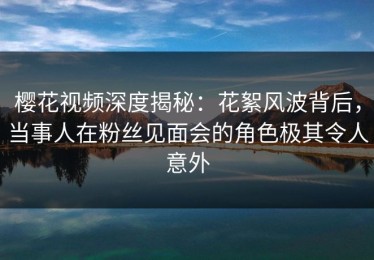 樱花视频深度揭秘：花絮风波背后，当事人在粉丝见面会的角色极其令人意外