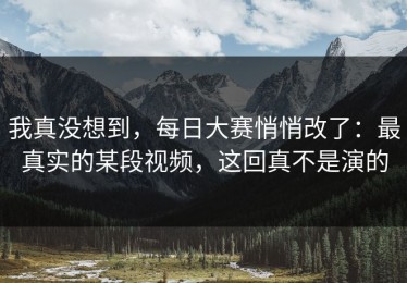 我真没想到，每日大赛悄悄改了：最真实的某段视频，这回真不是演的