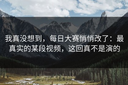 我真没想到，每日大赛悄悄改了：最真实的某段视频，这回真不是演的