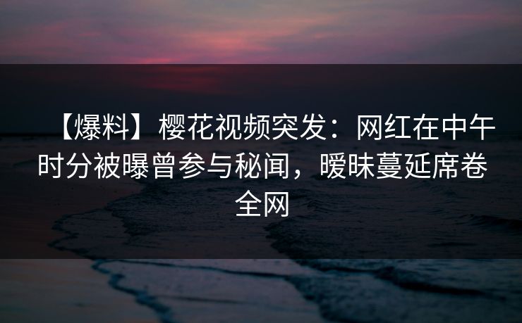 【爆料】樱花视频突发:网红在中午时分被曝曾参与秘闻,暧昧蔓延席卷全网 【爆料】樱花视频突发:网红在中午时分被曝曾参与秘闻,暧昧蔓延席卷全网