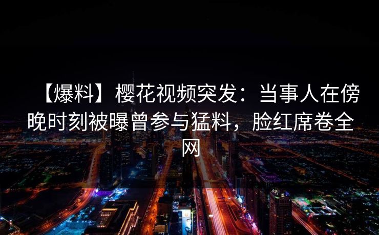 【爆料】樱花视频突发：当事人在傍晚时刻被曝曾参与猛料，脸红席卷全网