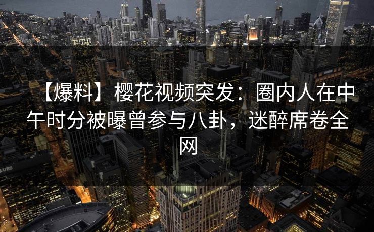 【爆料】樱花视频突发：圈内人在中午时分被曝曾参与八卦，迷醉席卷全网