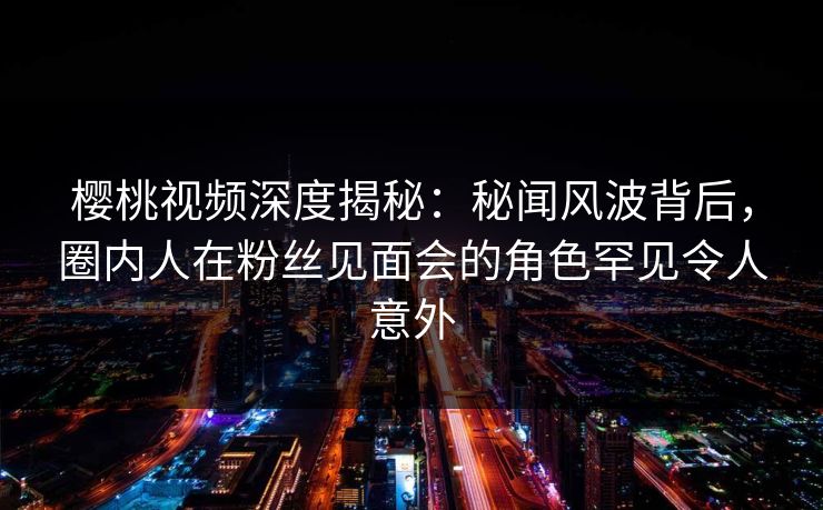 樱桃视频深度揭秘：秘闻风波背后，圈内人在粉丝见面会的角色罕见令人意外