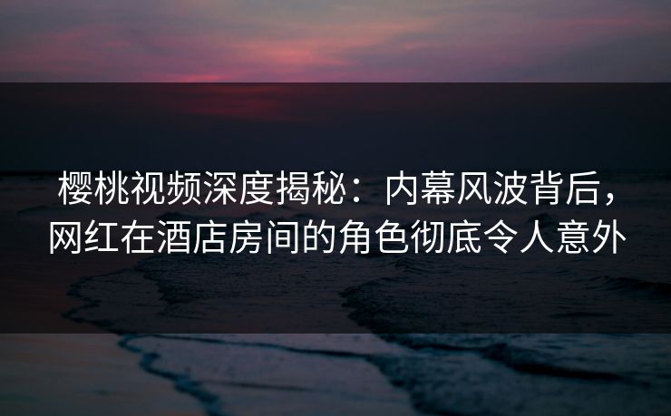 樱桃视频深度揭秘：内幕风波背后，网红在酒店房间的角色彻底令人意外