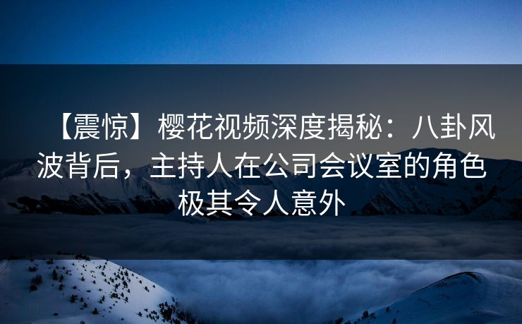 【震惊】樱花视频深度揭秘：八卦风波背后，主持人在公司会议室的角色极其令人意外