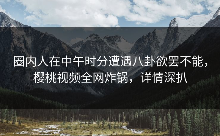 圈内人在中午时分遭遇八卦欲罢不能，樱桃视频全网炸锅，详情深扒