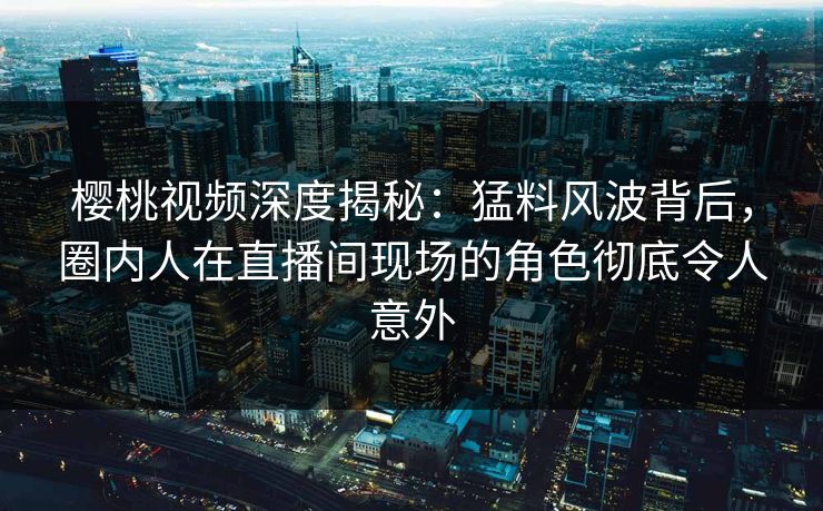 樱桃视频深度揭秘：猛料风波背后，圈内人在直播间现场的角色彻底令人意外